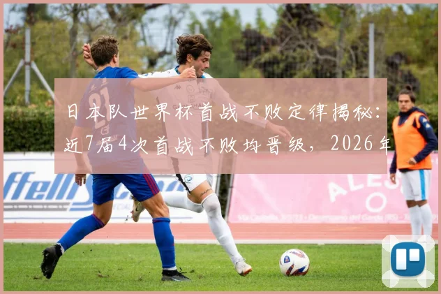 日本队世界杯首战不败定律揭秘：近7届4次首战不败均晋级，2026年命运能否延续？
