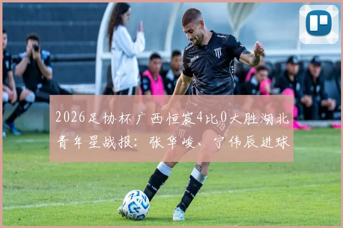 2026足协杯广西恒宸4比0大胜湖北青年星战报:张华峻、宁伟辰进球,附最新积分榜及赛后分析