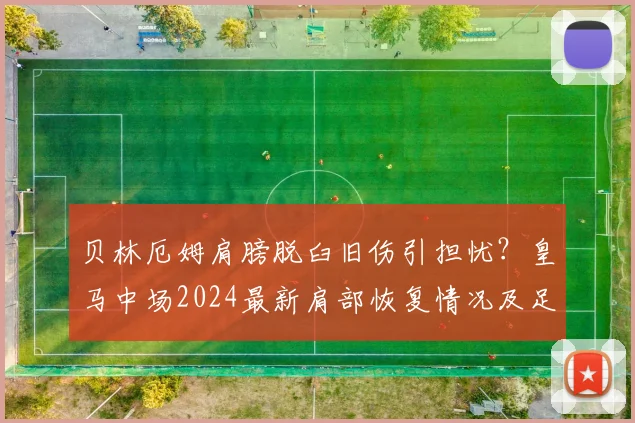 贝林厄姆肩膀脱臼旧伤引担忧？皇马中场2024最新肩部恢复情况及足球运动员肩伤康复指南
