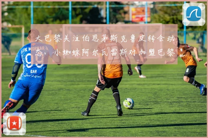 大巴黎关注伯恩茅斯克鲁皮转会动态，小蜘蛛阿尔瓦雷斯对加盟巴黎兴趣冷淡，2026夏季转会窗口观察