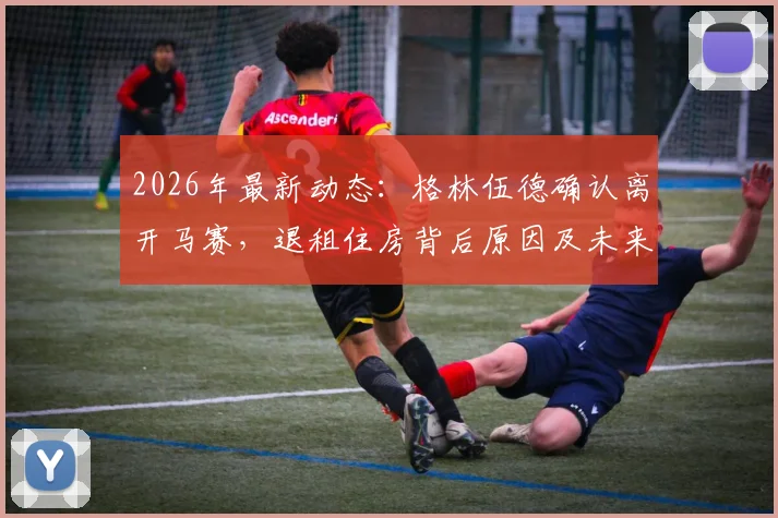 2026年最新动态：格林伍德确认离开马赛，退租住房背后原因及未来转会去向深度分析