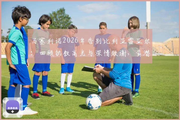 马塞利诺2026年告别比利亚雷亚尔:回顾执教高光与深情致谢,黄潜球迷如何看未来?
