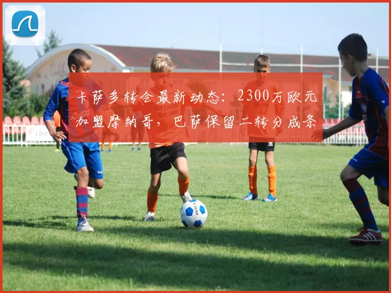 卡萨多转会最新动态：2300万欧元加盟摩纳哥，巴萨保留二转分成条款详解