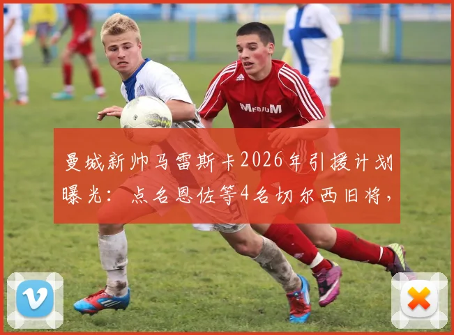曼城新帅马雷斯卡2026年引援计划曝光：点名恩佐等4名切尔西旧将，转会可能性分析