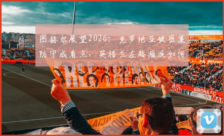 图赫尔展望2026：克罗地亚破密集防守成看点，英格兰左路痼疾如何破解？
