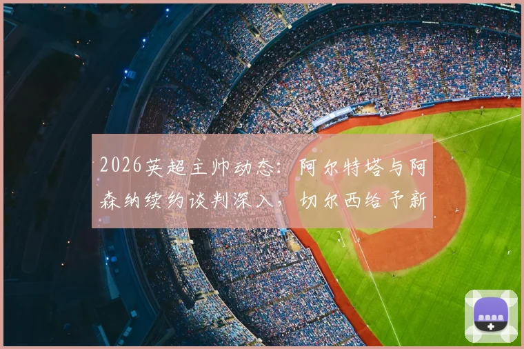 2026英超主帅动态：阿尔特塔与阿森纳续约谈判深入，切尔西给予新帅罗森尼尔充足时间