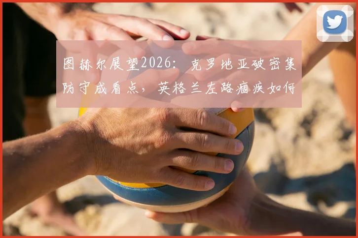 图赫尔展望2026：克罗地亚破密集防守成看点，英格兰左路痼疾如何破解？