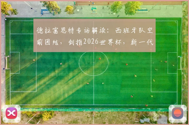 德拉富恩特专访解读:西班牙队空前团结,剑指2026世界杯,新一代球员如何把握历史机遇