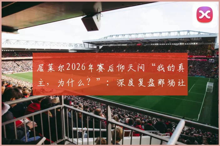 居莱尔2026年赛后仰天问“我的真主，为什么？”：深度复盘那场让他崩溃的关键战役
