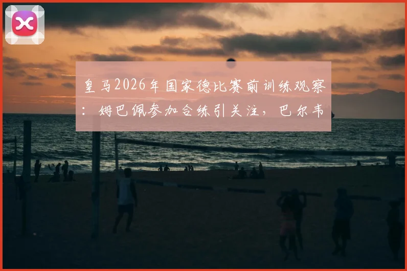 皇马2026年国家德比赛前训练观察:姆巴佩参加合练引关注,巴尔韦德与居莱尔缺席原因解析