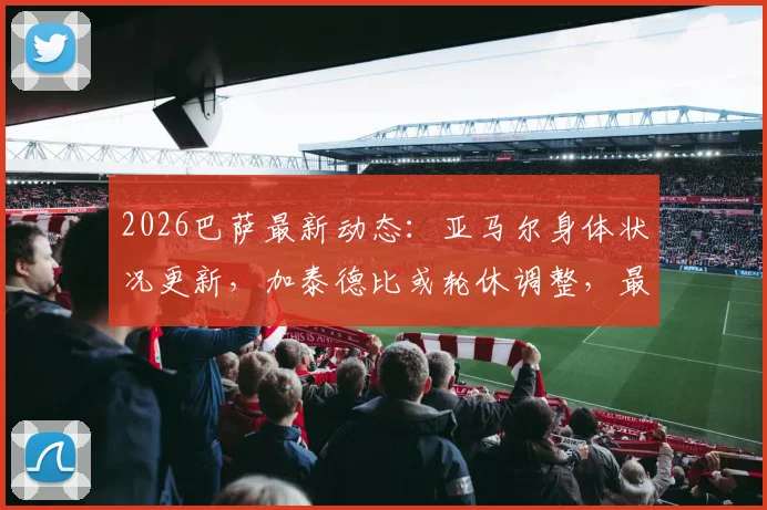 2026巴萨最新动态:亚马尔身体状况更新,加泰德比或轮休调整,最新备战情况一览