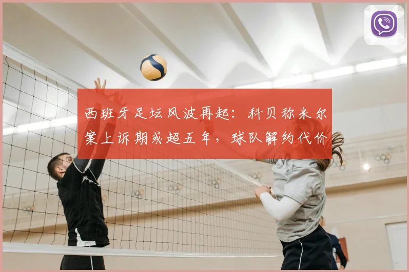 西班牙足坛风波再起：科贝称米尔案上诉期或超五年，球队解约代价高昂引关注