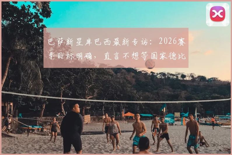 巴萨新星库巴西最新专访：2026赛季目标明确，直言不想等国家德比才夺冠