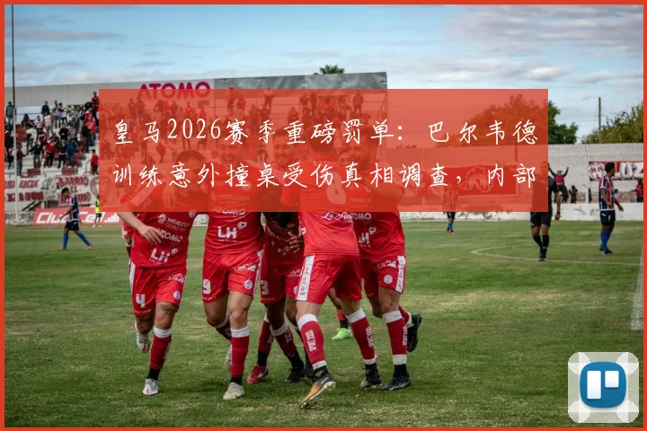 皇马2026赛季重磅罚单：巴尔韦德训练意外撞桌受伤真相调查，内部顶格处罚细节曝光