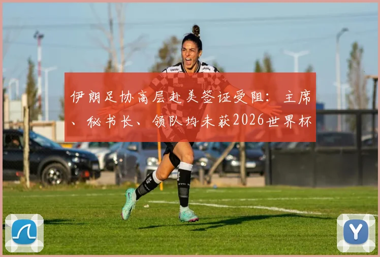 伊朗足协高层赴美签证受阻：主席、秘书长、领队均未获2026世界杯相关签证，事件背后原因分析