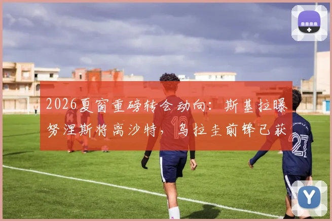 2026夏窗重磅转会动向：斯基拉曝努涅斯将离沙特，乌拉圭前锋已获两家意甲球队关注