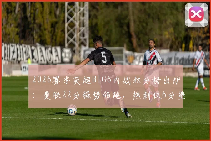 2026赛季英超BIG6内战积分榜出炉：曼联22分强势领跑，热刺仅6分垫底原因解析