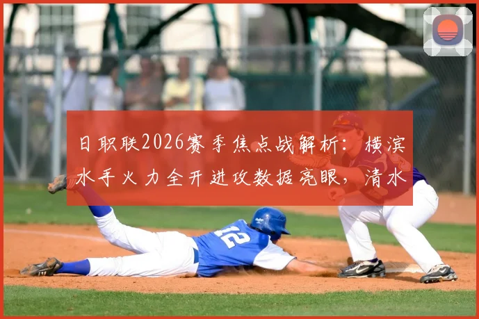 日职联2026赛季焦点战解析：横滨水手火力全开进攻数据亮眼，清水心跳防守漏洞成隐患，附两队历史交锋全记录