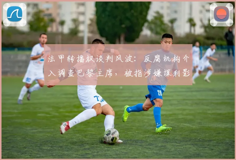 法甲转播权谈判风波:反腐机构介入调查巴黎主席,被指涉嫌谋利影响联赛公平
