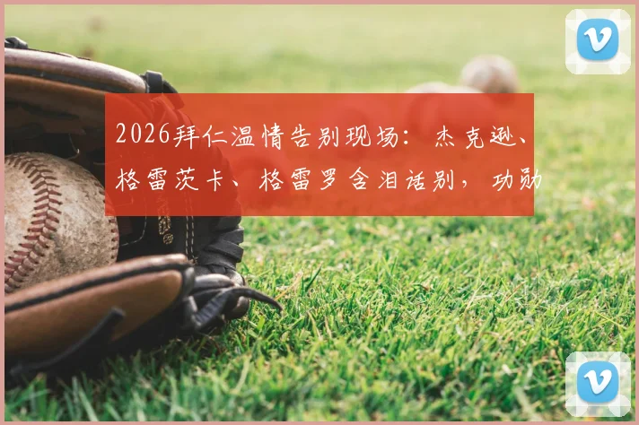 2026拜仁温情告别现场:杰克逊、格雷茨卡、格雷罗含泪话别,功勋时刻回顾与未来祝福