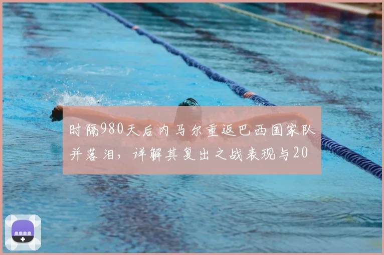 时隔980天后内马尔重返巴西国家队并落泪，详解其复出之战表现与2026前景