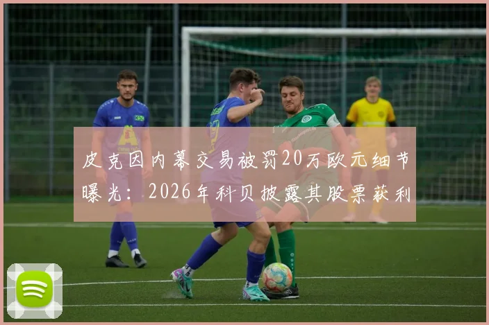 皮克因内幕交易被罚20万欧元细节曝光：2026年科贝披露其股票获利操作全解析