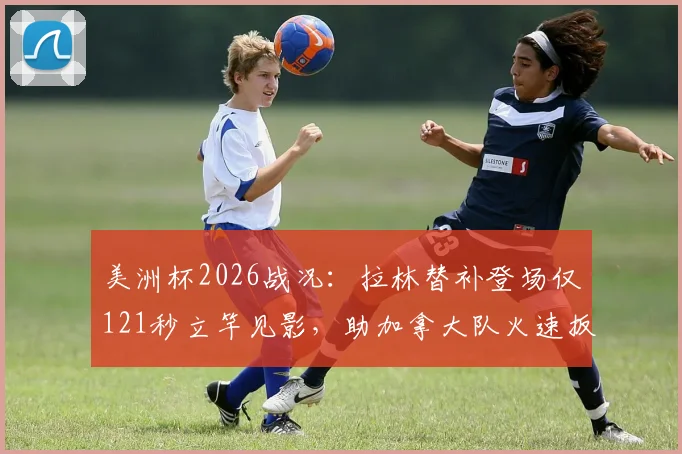 美洲杯2026战况：拉林替补登场仅121秒立竿见影，助加拿大队火速扳平，进球回放解析