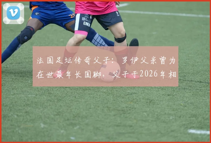 法国足坛传奇父子：罗伊父亲曾为在世最年长国脚，父子于2026年相隔不到半年相继离世