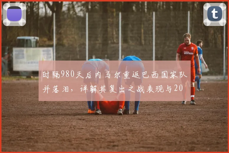 时隔980天后内马尔重返巴西国家队并落泪,详解其复出之战表现与2026前景