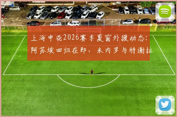 上海申花2026赛季夏窗外援动态：阿苏埃回归在即，米内罗与特谢拉伤情解析