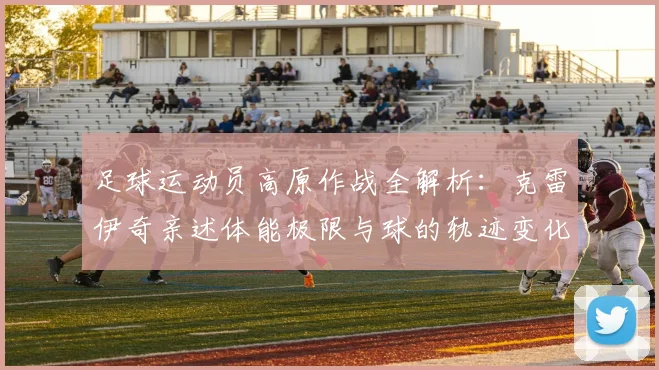 足球运动员高原作战全解析：克雷伊奇亲述体能极限与球的轨迹变化，高原比赛影响实战指南