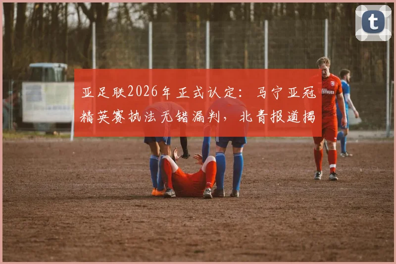 亚足联2026年正式认定：马宁亚冠精英赛执法无错漏判，北青报道揭示背后原因