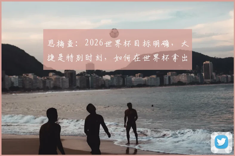 恩梅查：2026世界杯目标明确，大捷是特别时刻，如何在世界杯拿出最佳表现分析
