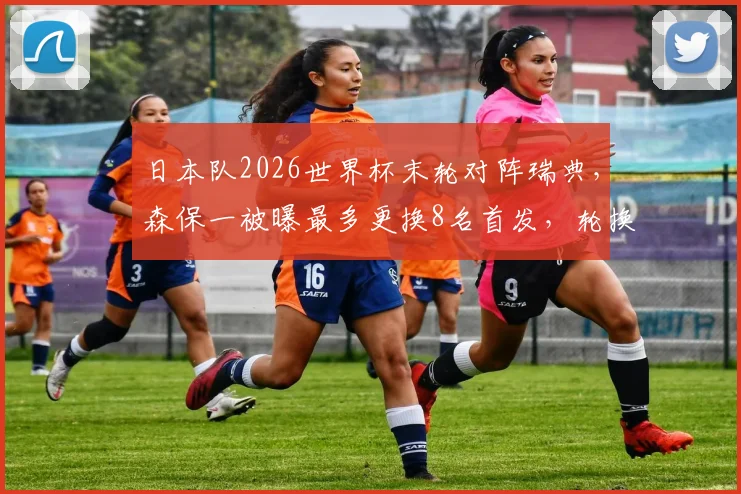 日本队2026世界杯末轮对阵瑞典，森保一被曝最多更换8名首发，轮换背后三大原因分析