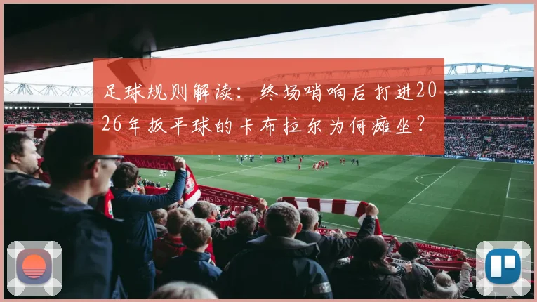 足球规则解读:终场哨响后打进2026年扳平球的卡布拉尔为何瘫坐?沃齐尼亚上前鼓励
