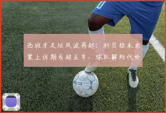 西班牙足坛风波再起：科贝称米尔案上诉期或超五年，球队解约代价高昂引关注