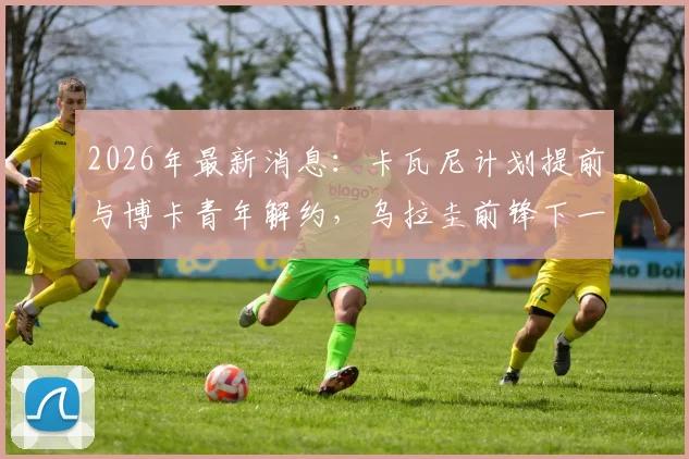 2026年最新消息：卡瓦尼计划提前与博卡青年解约，乌拉圭前锋下一步去向引猜测，暂无退役打算
