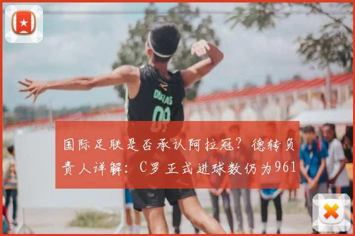 国际足联是否承认阿拉冠?德转负责人详解:C罗正式进球数仍为961个,进球统计争议一探究竟