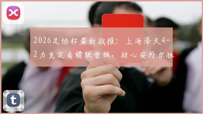 2026足协杯最新战报：上海泽天4-2力克定南赣联晋级，核心安外尔独中两元，业余黑马之路引关注