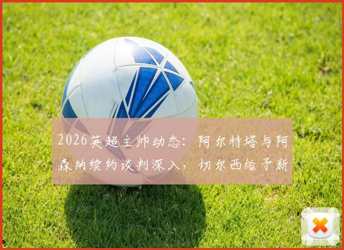2026英超主帅动态：阿尔特塔与阿森纳续约谈判深入，切尔西给予新帅罗森尼尔充足时间