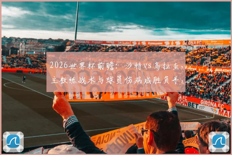 2026世界杯前瞻：沙特vs乌拉圭，主教练战术与球员伤病成胜负手，两队历史交锋深度解读