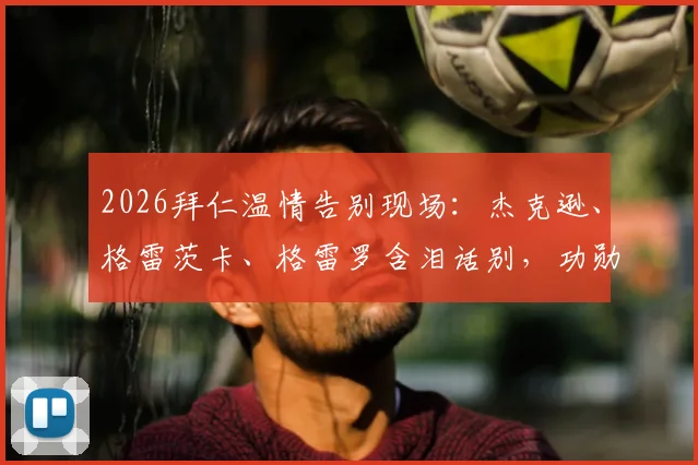 2026拜仁温情告别现场：杰克逊、格雷茨卡、格雷罗含泪话别，功勋时刻回顾与未来祝福