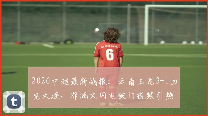 2026中超最新战报:云南玉昆3-1力克大连,邓涵文闪电破门视频引热议,奥斯卡双响领跑射手榜