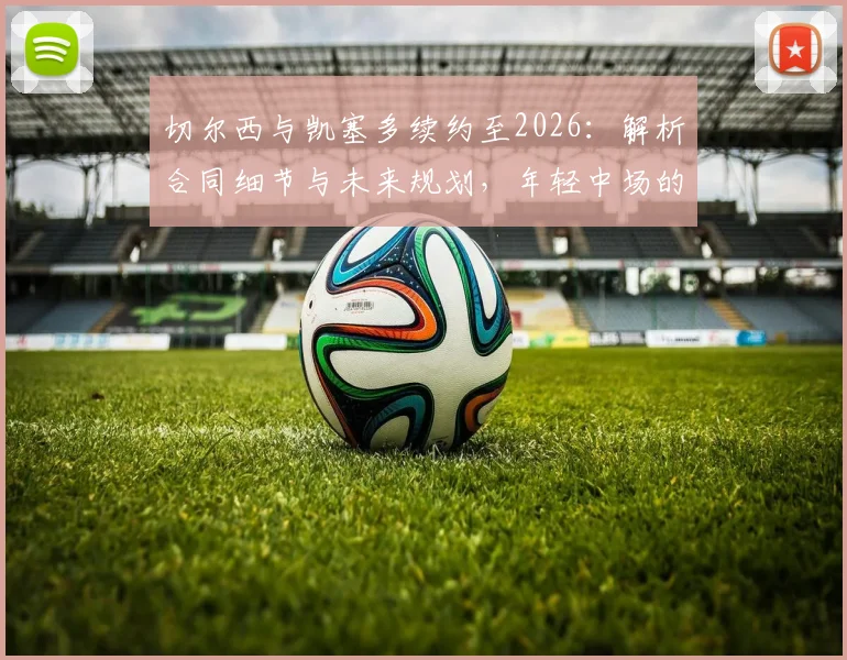 切尔西与凯塞多续约至2026：解析合同细节与未来规划，年轻中场的核心价值何在？