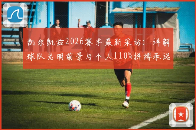 凯尔凯兹2026赛季最新采访：详解球队光明前景与个人110%拼搏承诺，球员未来展望分析