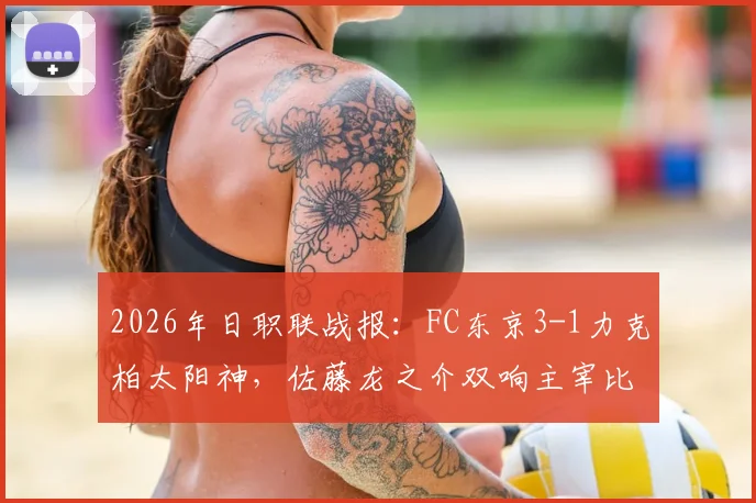 2026年日职联战报:FC东京3-1力克柏太阳神,佐藤龙之介双响主宰比赛,积分榜形势有何变化?