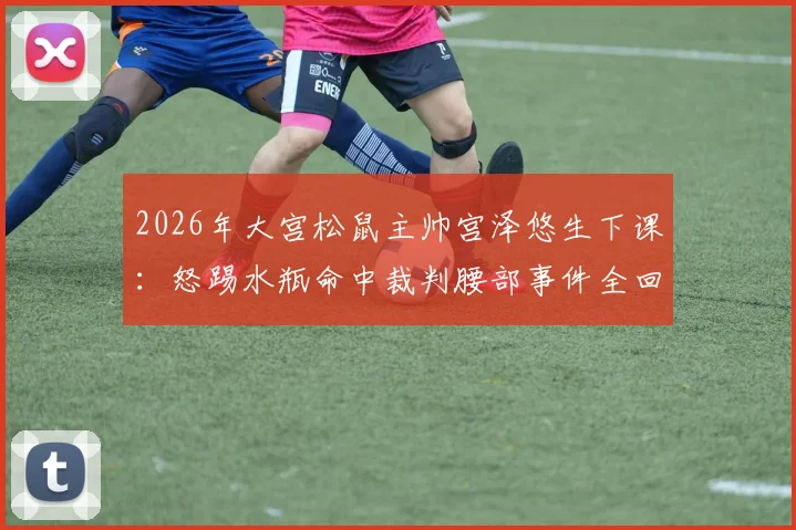 2026年大宫松鼠主帅宫泽悠生下课:怒踢水瓶命中裁判腰部事件全回顾,解析J联赛官方处罚决定与球队换帅考量