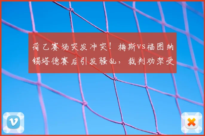 荷乙赛场突发冲突!梅斯vs福图纳锡塔德赛后引发骚乱,裁判劝架受伤导致脑震荡,过程细节复盘