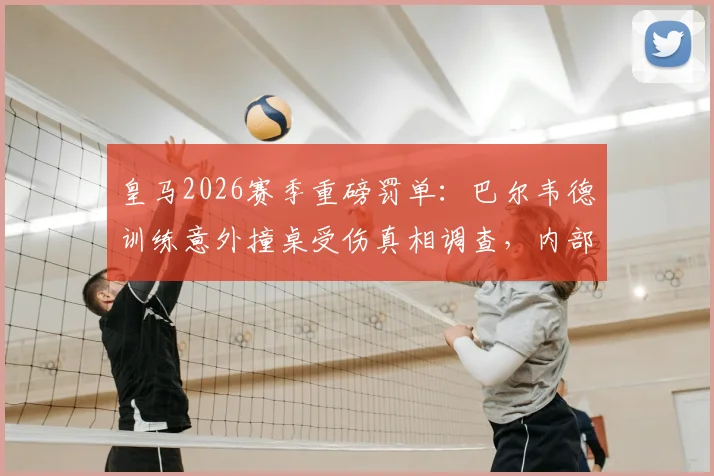 皇马2026赛季重磅罚单:巴尔韦德训练意外撞桌受伤真相调查,内部顶格处罚细节曝光