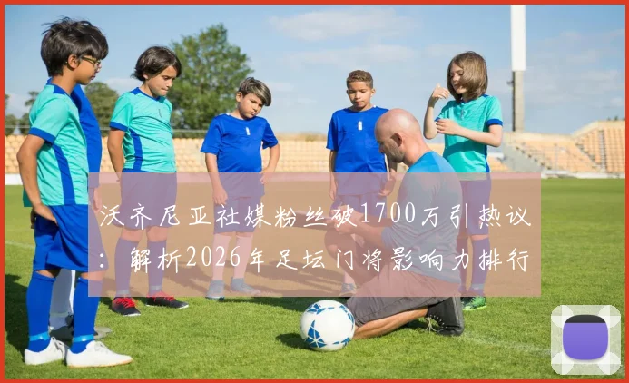 沃齐尼亚社媒粉丝破1700万引热议：解析2026年足坛门将影响力排行，他凭何火遍全网？